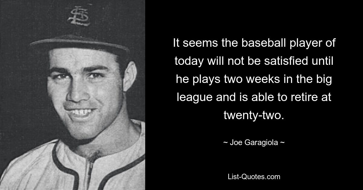 It seems the baseball player of today will not be satisfied until he plays two weeks in the big league and is able to retire at twenty-two. — © Joe Garagiola