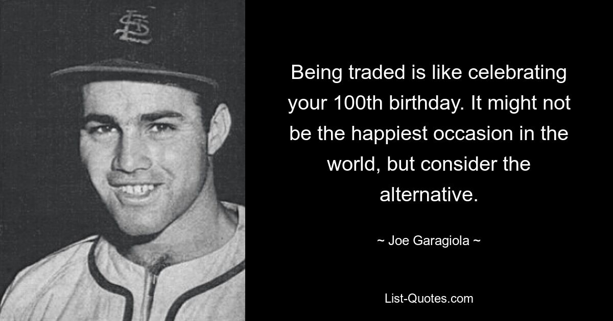 Being traded is like celebrating your 100th birthday. It might not be the happiest occasion in the world, but consider the alternative. — © Joe Garagiola