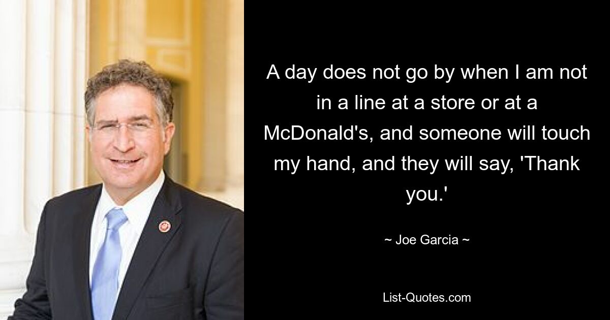 A day does not go by when I am not in a line at a store or at a McDonald's, and someone will touch my hand, and they will say, 'Thank you.' — © Joe Garcia