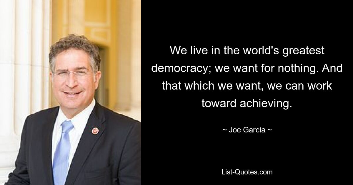 We live in the world's greatest democracy; we want for nothing. And that which we want, we can work toward achieving. — © Joe Garcia