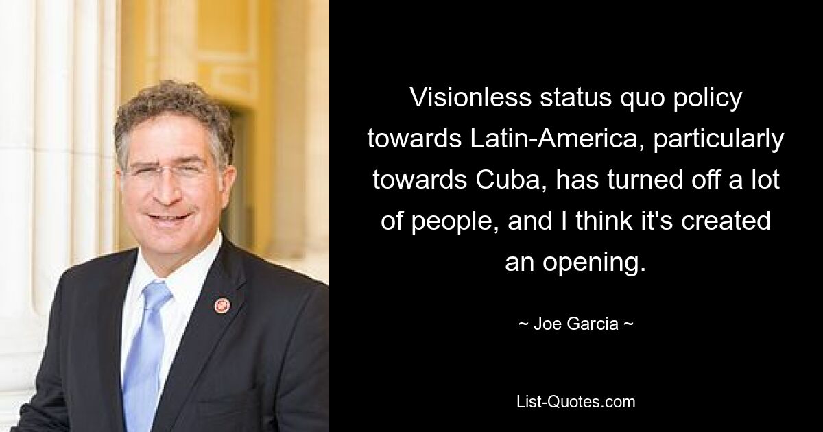 Visionless status quo policy towards Latin-America, particularly towards Cuba, has turned off a lot of people, and I think it's created an opening. — © Joe Garcia