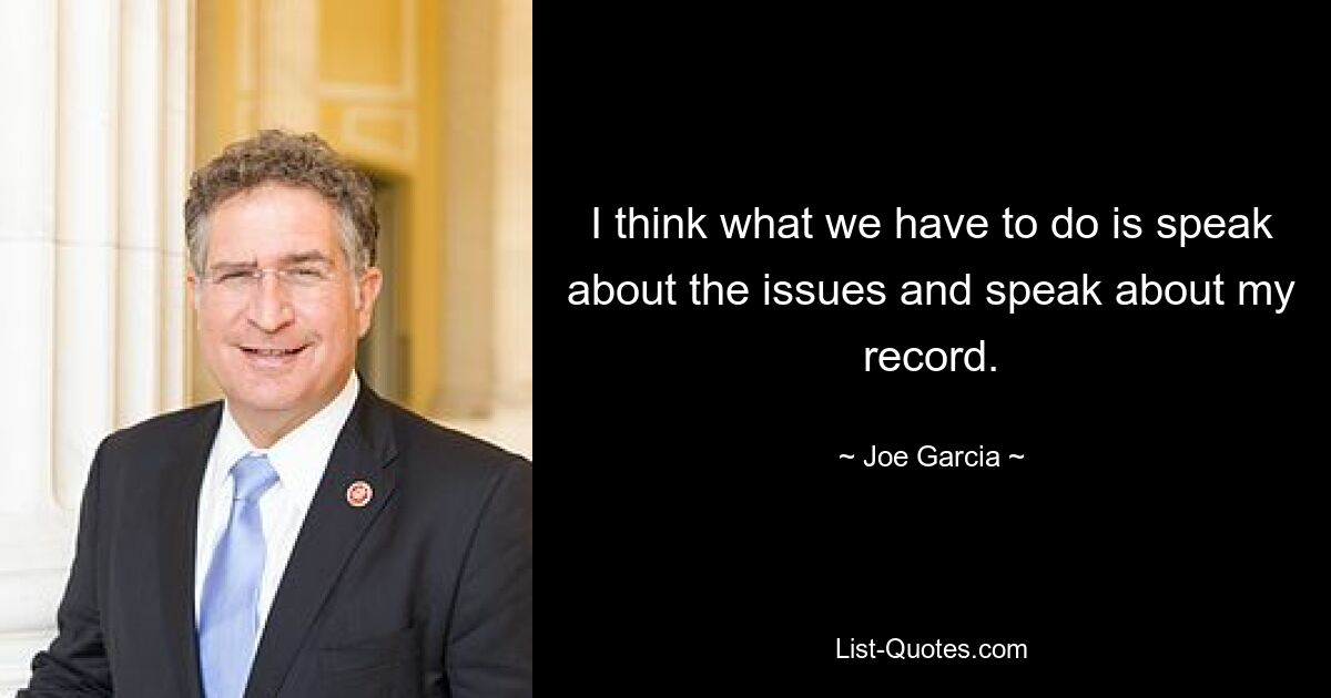 I think what we have to do is speak about the issues and speak about my record. — © Joe Garcia