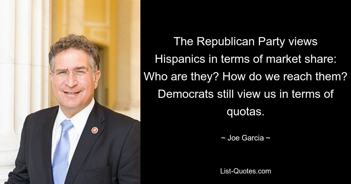 The Republican Party views Hispanics in terms of market share: Who are they? How do we reach them? Democrats still view us in terms of quotas. — © Joe Garcia