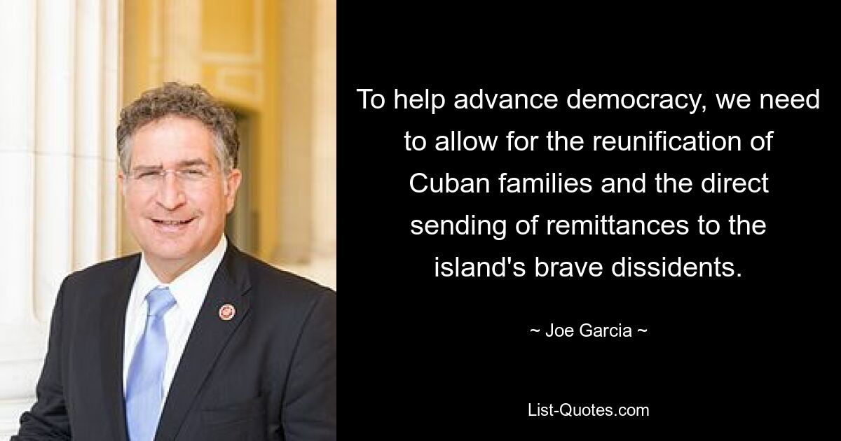 To help advance democracy, we need to allow for the reunification of Cuban families and the direct sending of remittances to the island's brave dissidents. — © Joe Garcia