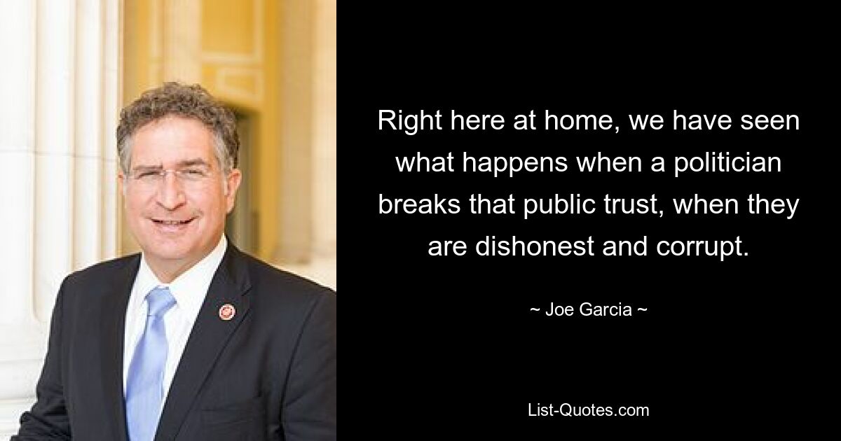 Right here at home, we have seen what happens when a politician breaks that public trust, when they are dishonest and corrupt. — © Joe Garcia