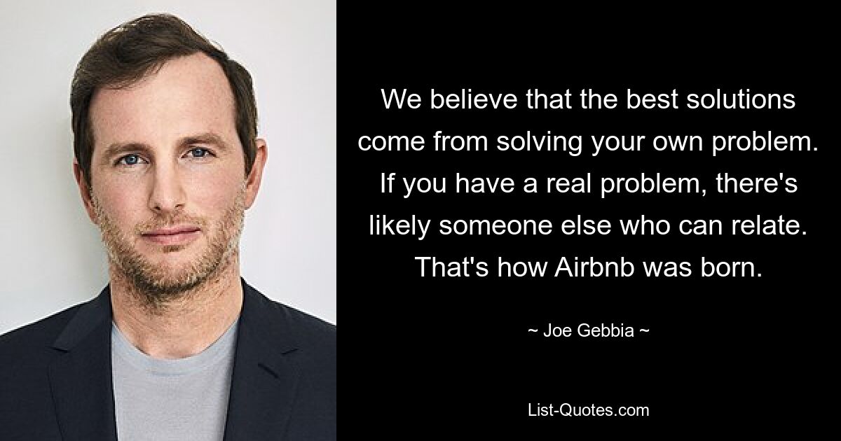 We believe that the best solutions come from solving your own problem. If you have a real problem, there's likely someone else who can relate. That's how Airbnb was born. — © Joe Gebbia