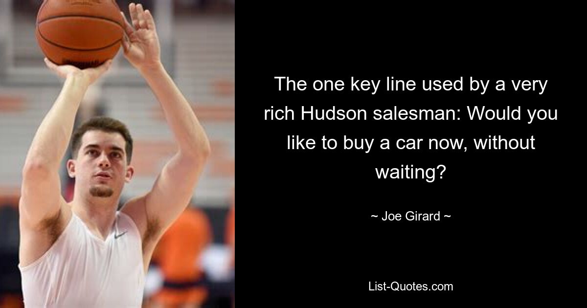 The one key line used by a very rich Hudson salesman: Would you like to buy a car now, without waiting? — © Joe Girard