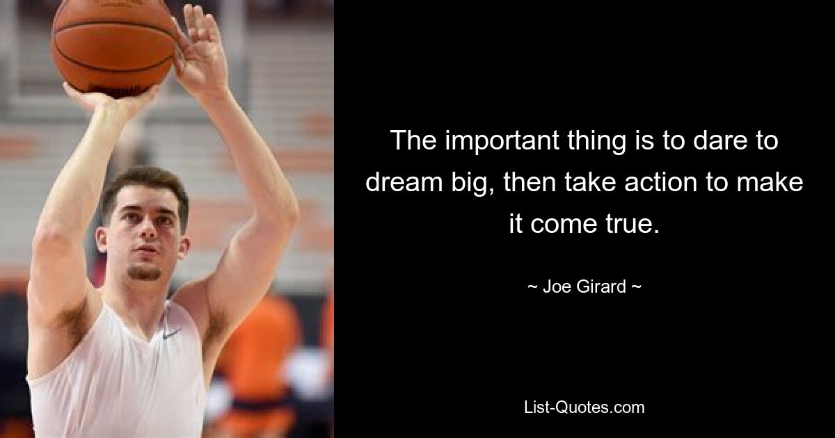 The important thing is to dare to dream big, then take action to make it come true. — © Joe Girard