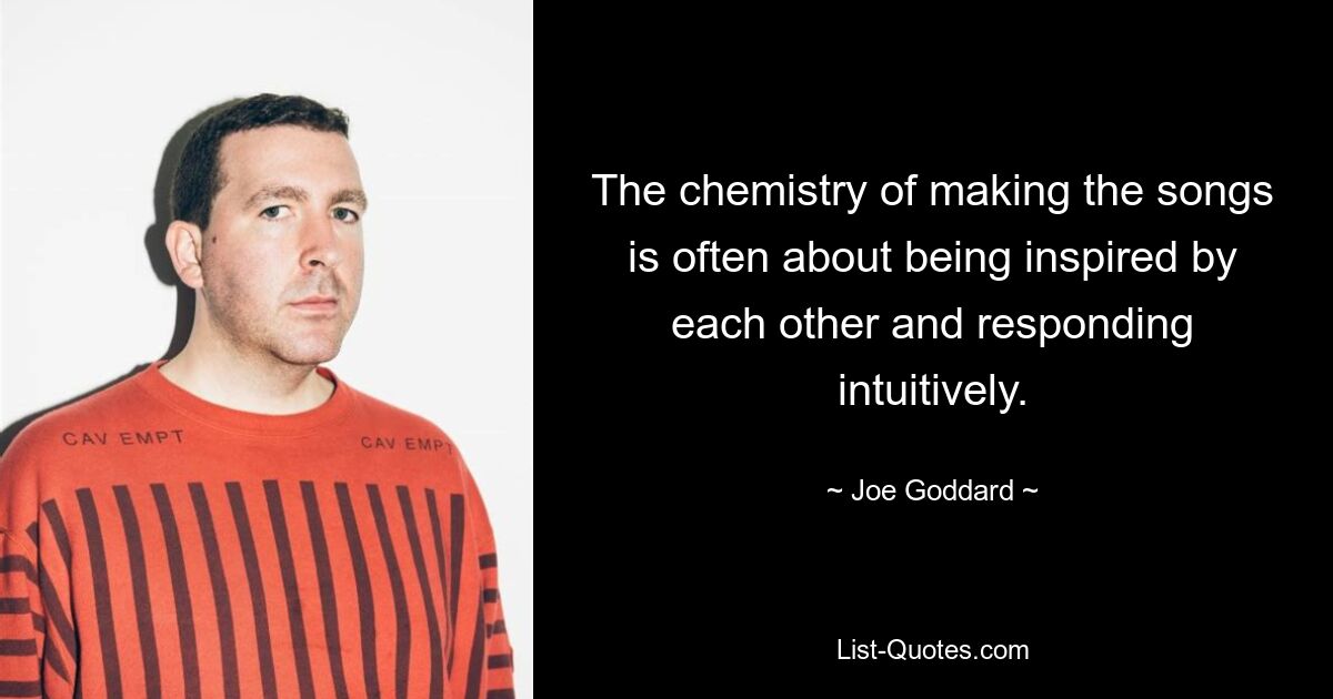 The chemistry of making the songs is often about being inspired by each other and responding intuitively. — © Joe Goddard