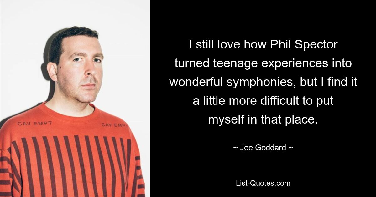 I still love how Phil Spector turned teenage experiences into wonderful symphonies, but I find it a little more difficult to put myself in that place. — © Joe Goddard