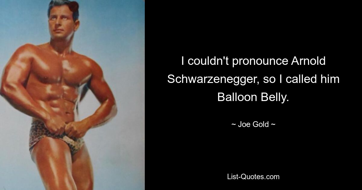 I couldn't pronounce Arnold Schwarzenegger, so I called him Balloon Belly. — © Joe Gold