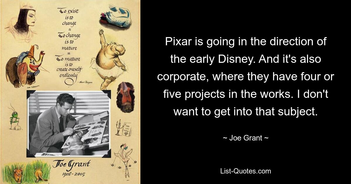 Pixar is going in the direction of the early Disney. And it's also corporate, where they have four or five projects in the works. I don't want to get into that subject. — © Joe Grant