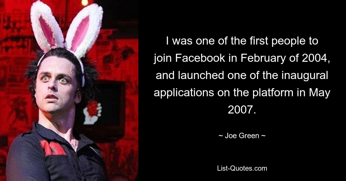 I was one of the first people to join Facebook in February of 2004, and launched one of the inaugural applications on the platform in May 2007. — © Joe Green