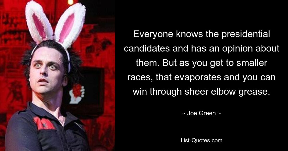 Everyone knows the presidential candidates and has an opinion about them. But as you get to smaller races, that evaporates and you can win through sheer elbow grease. — © Joe Green