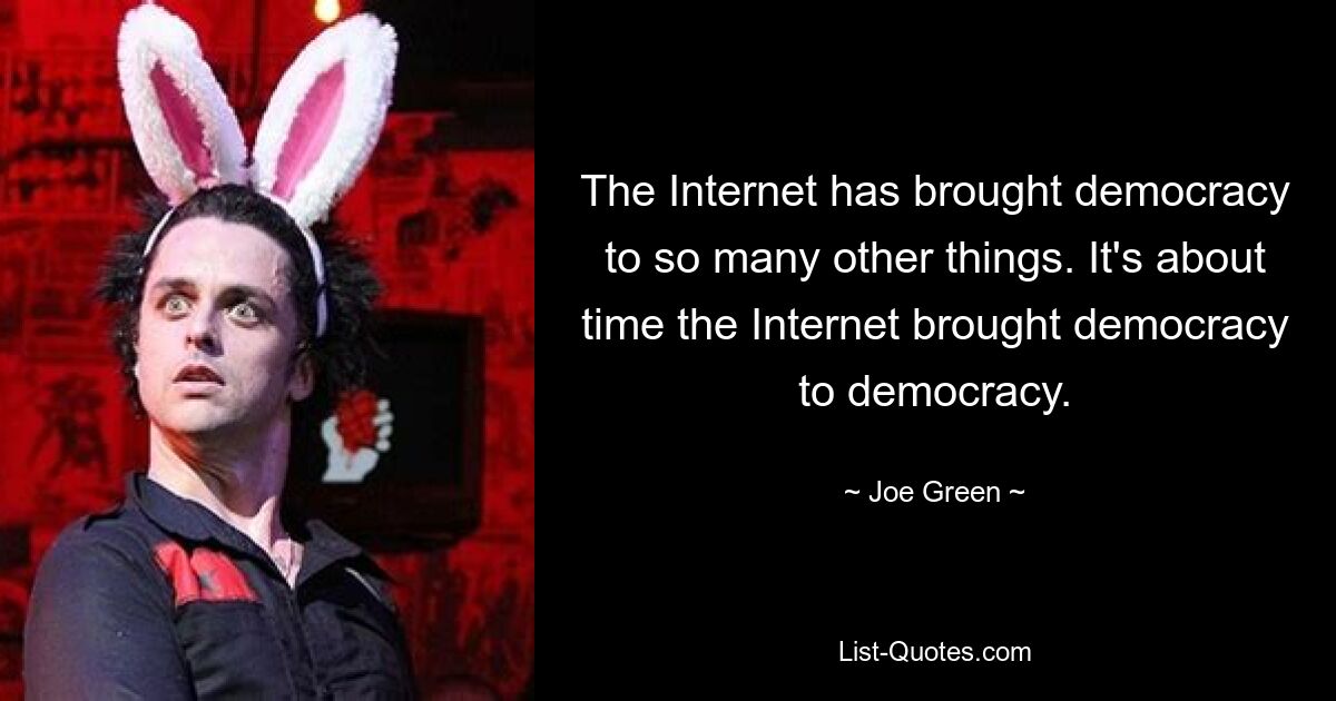 The Internet has brought democracy to so many other things. It's about time the Internet brought democracy to democracy. — © Joe Green