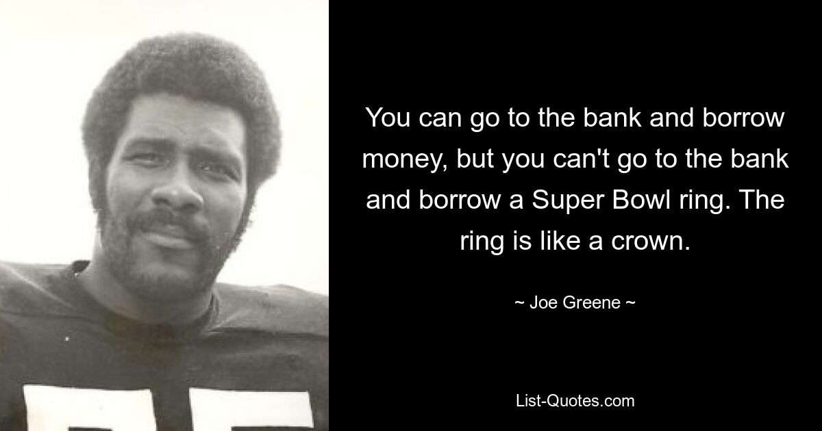 You can go to the bank and borrow money, but you can't go to the bank and borrow a Super Bowl ring. The ring is like a crown. — © Joe Greene