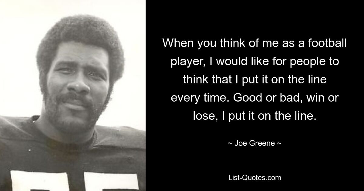 When you think of me as a football player, I would like for people to think that I put it on the line every time. Good or bad, win or lose, I put it on the line. — © Joe Greene