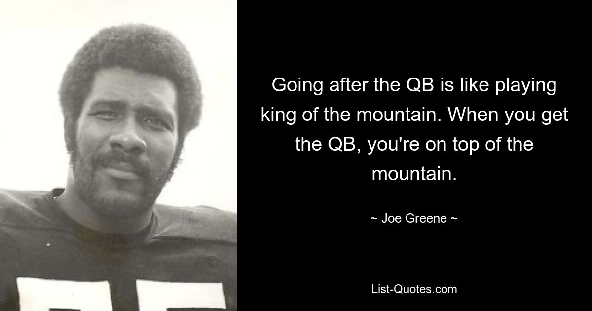 Going after the QB is like playing king of the mountain. When you get the QB, you're on top of the mountain. — © Joe Greene