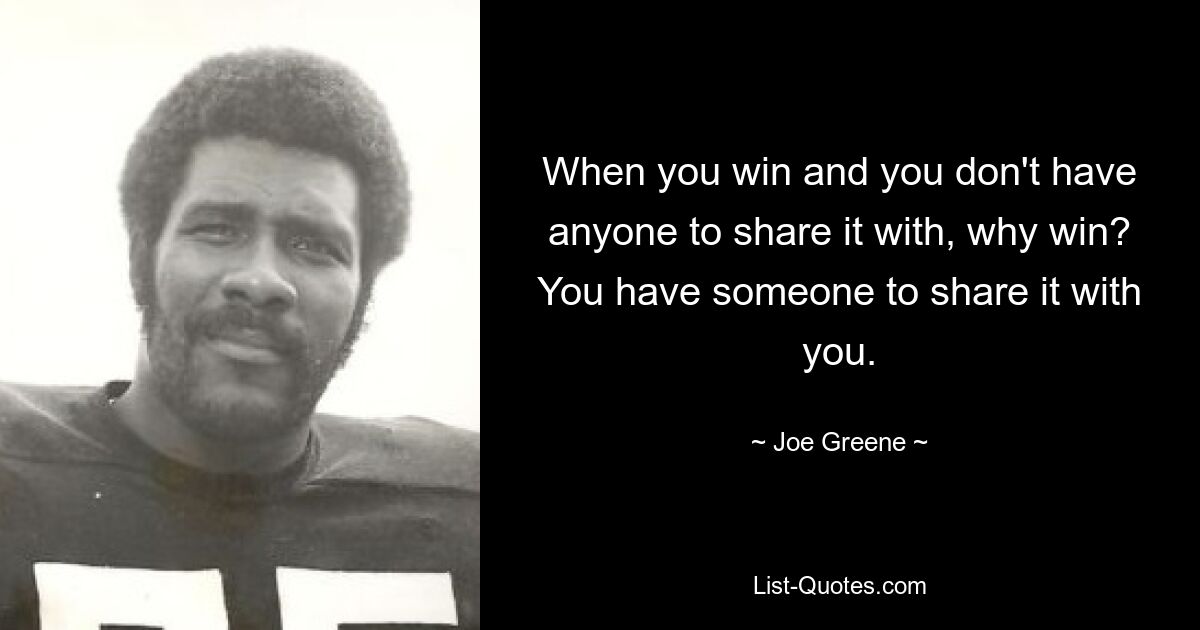 When you win and you don't have anyone to share it with, why win? You have someone to share it with you. — © Joe Greene