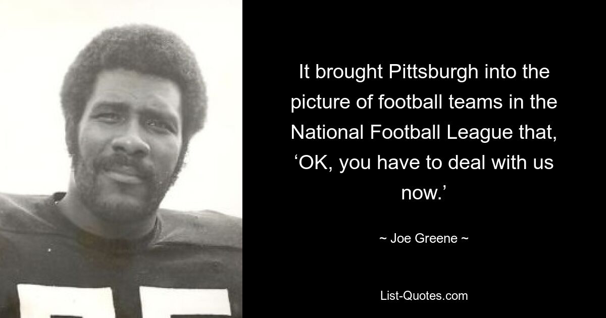 It brought Pittsburgh into the picture of football teams in the National Football League that, ‘OK, you have to deal with us now.’ — © Joe Greene