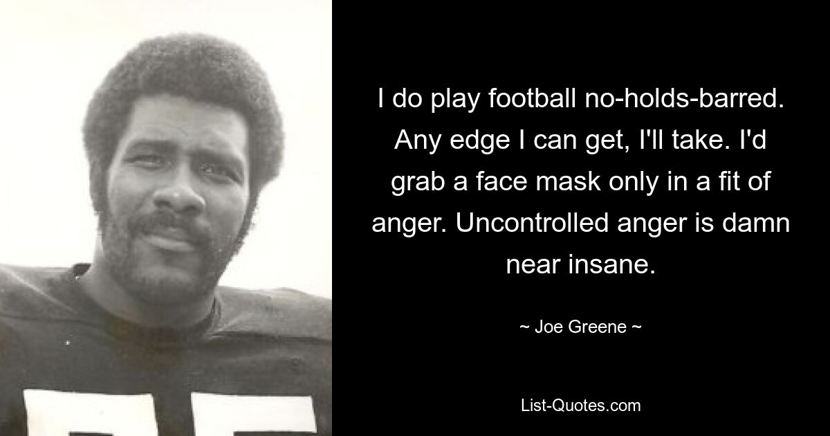 I do play football no-holds-barred. Any edge I can get, I'll take. I'd grab a face mask only in a fit of anger. Uncontrolled anger is damn near insane. — © Joe Greene