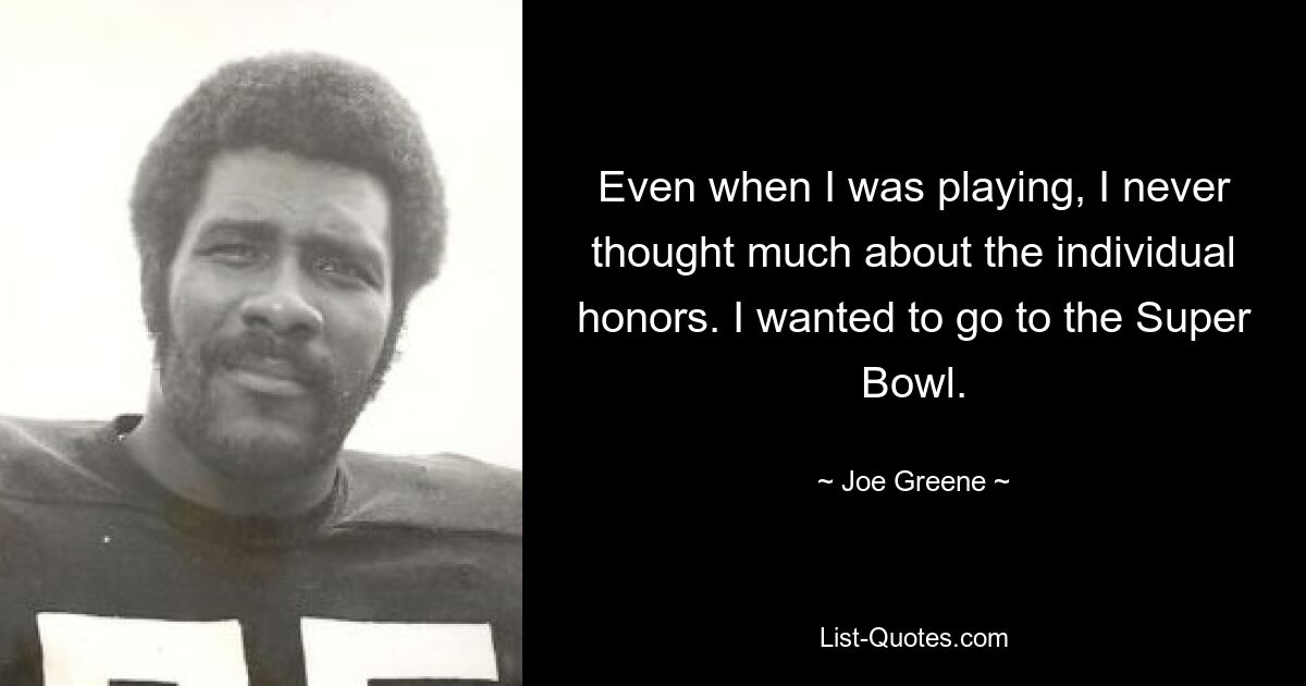 Even when I was playing, I never thought much about the individual honors. I wanted to go to the Super Bowl. — © Joe Greene