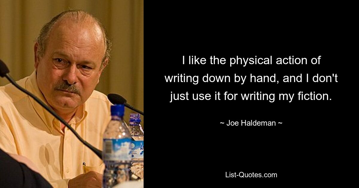 I like the physical action of writing down by hand, and I don't just use it for writing my fiction. — © Joe Haldeman