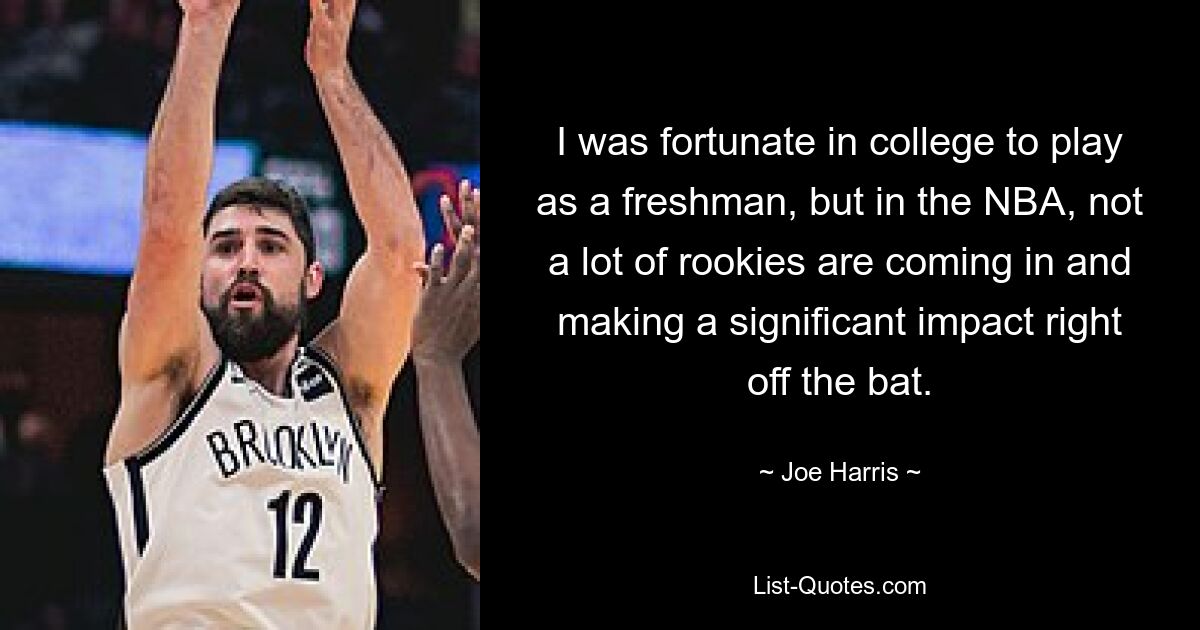 I was fortunate in college to play as a freshman, but in the NBA, not a lot of rookies are coming in and making a significant impact right off the bat. — © Joe Harris