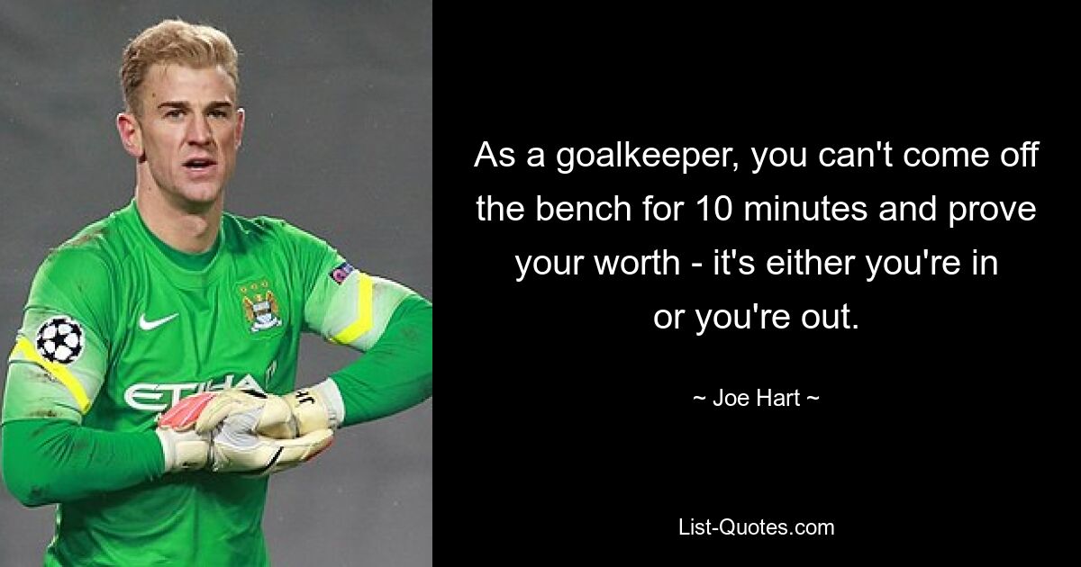 As a goalkeeper, you can't come off the bench for 10 minutes and prove your worth - it's either you're in or you're out. — © Joe Hart