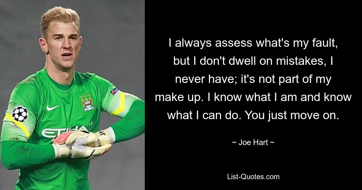 I always assess what's my fault, but I don't dwell on mistakes, I never have; it's not part of my make up. I know what I am and know what I can do. You just move on. — © Joe Hart