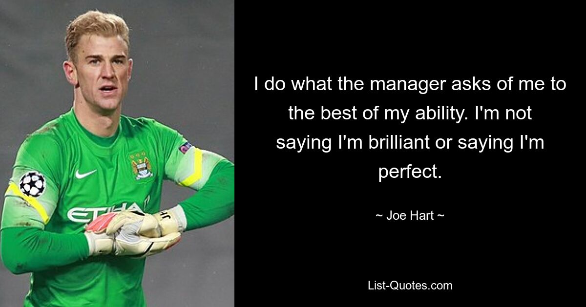 I do what the manager asks of me to the best of my ability. I'm not saying I'm brilliant or saying I'm perfect. — © Joe Hart