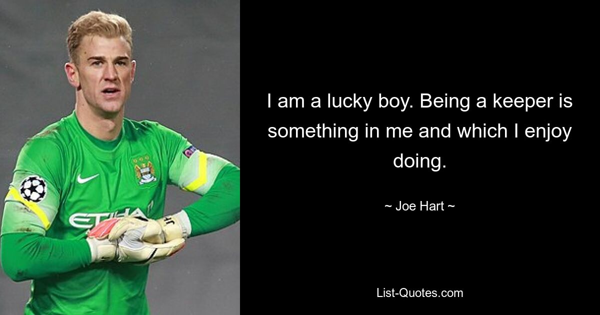 I am a lucky boy. Being a keeper is something in me and which I enjoy doing. — © Joe Hart