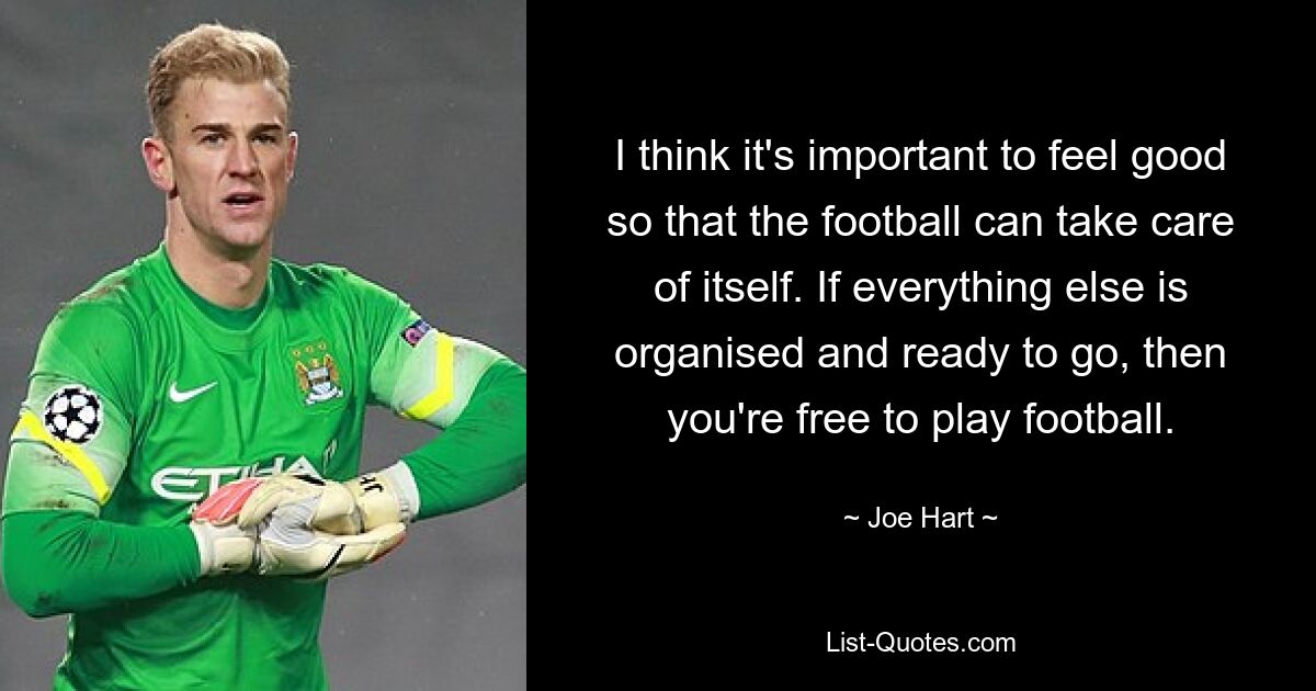 I think it's important to feel good so that the football can take care of itself. If everything else is organised and ready to go, then you're free to play football. — © Joe Hart