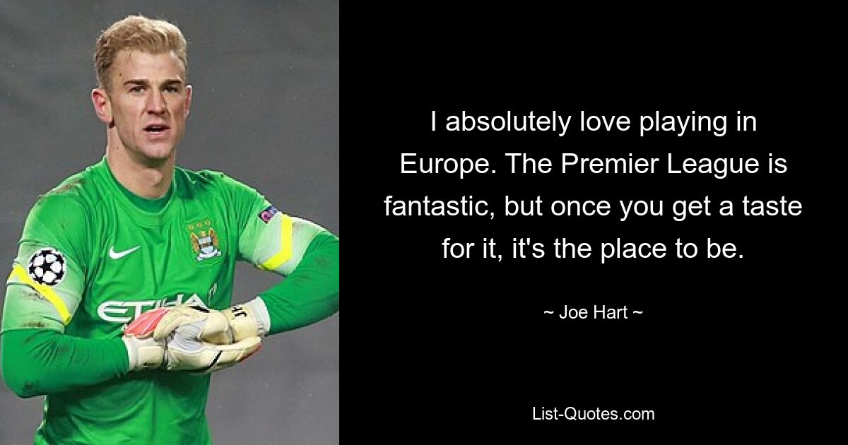 I absolutely love playing in Europe. The Premier League is fantastic, but once you get a taste for it, it's the place to be. — © Joe Hart