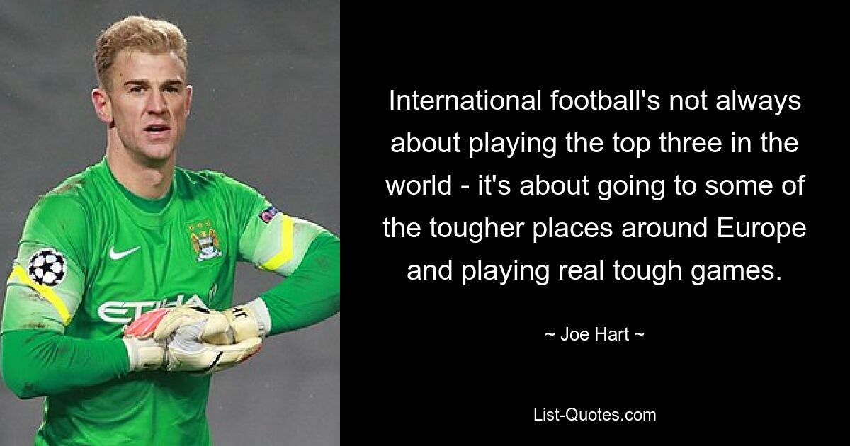 International football's not always about playing the top three in the world - it's about going to some of the tougher places around Europe and playing real tough games. — © Joe Hart