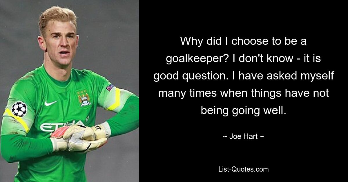 Why did I choose to be a goalkeeper? I don't know - it is good question. I have asked myself many times when things have not being going well. — © Joe Hart