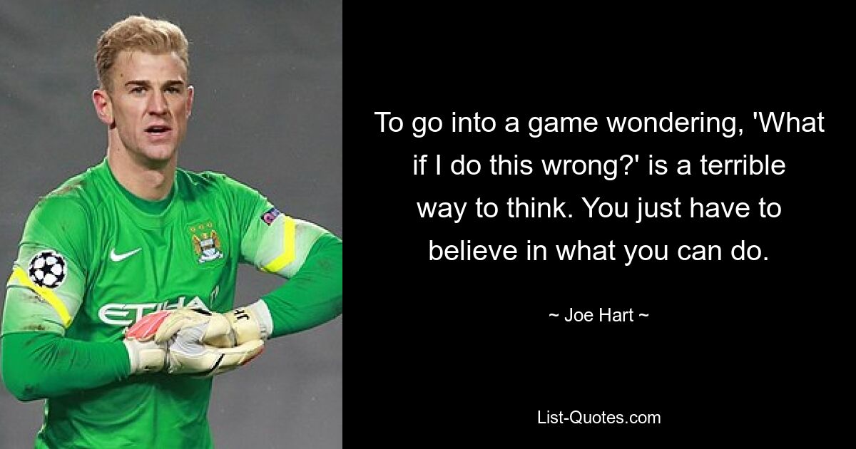 To go into a game wondering, 'What if I do this wrong?' is a terrible way to think. You just have to believe in what you can do. — © Joe Hart