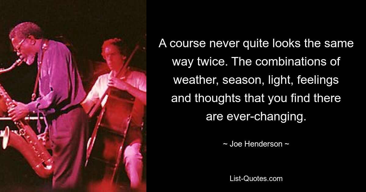 A course never quite looks the same way twice. The combinations of weather, season, light, feelings and thoughts that you find there are ever-changing. — © Joe Henderson