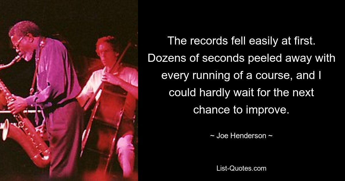 The records fell easily at first. Dozens of seconds peeled away with every running of a course, and I could hardly wait for the next chance to improve. — © Joe Henderson