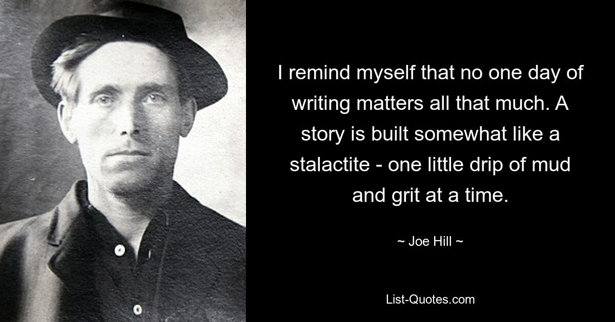 I remind myself that no one day of writing matters all that much. A story is built somewhat like a stalactite - one little drip of mud and grit at a time. — © Joe Hill