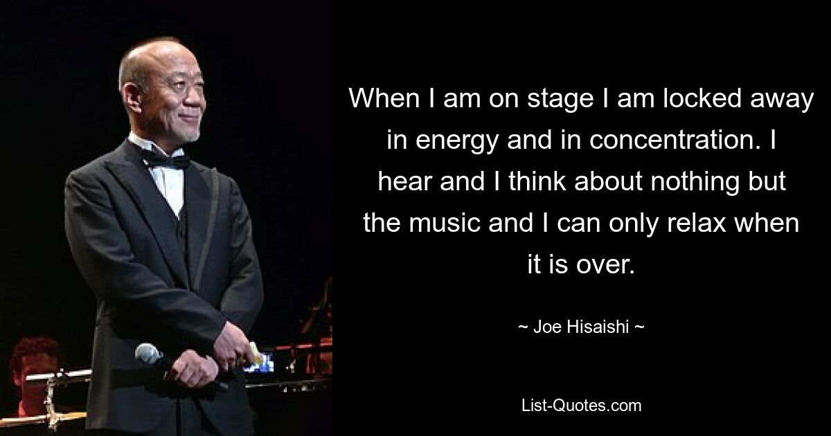 When I am on stage I am locked away in energy and in concentration. I hear and I think about nothing but the music and I can only relax when it is over. — © Joe Hisaishi