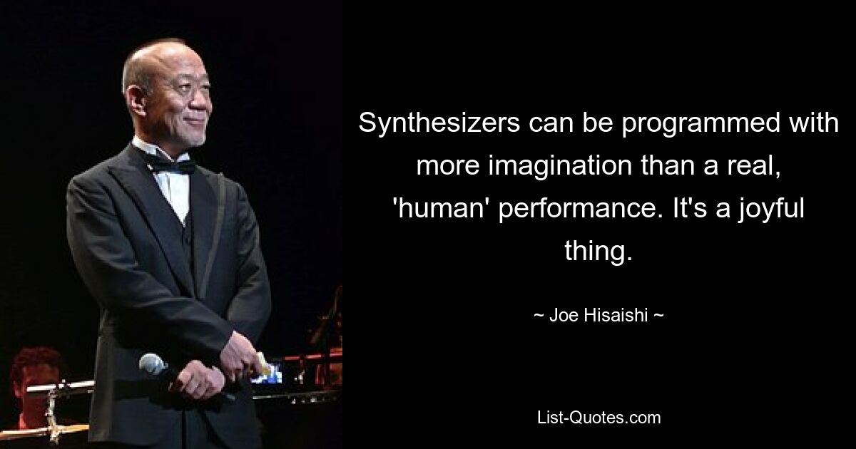 Synthesizers can be programmed with more imagination than a real, 'human' performance. It's a joyful thing. — © Joe Hisaishi