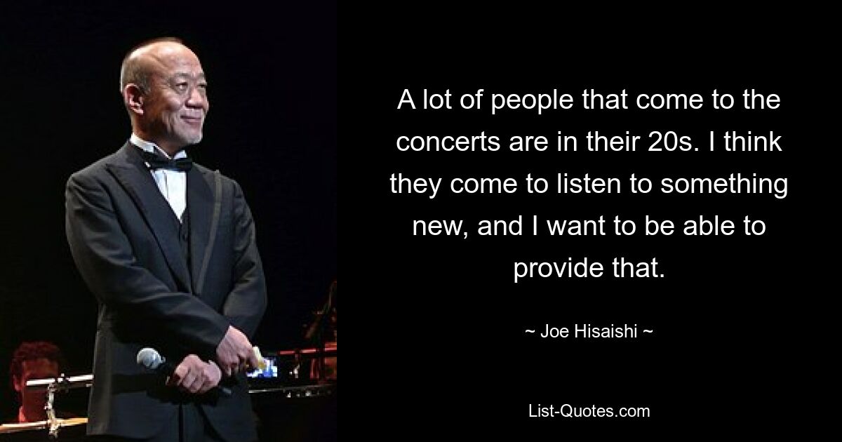 A lot of people that come to the concerts are in their 20s. I think they come to listen to something new, and I want to be able to provide that. — © Joe Hisaishi