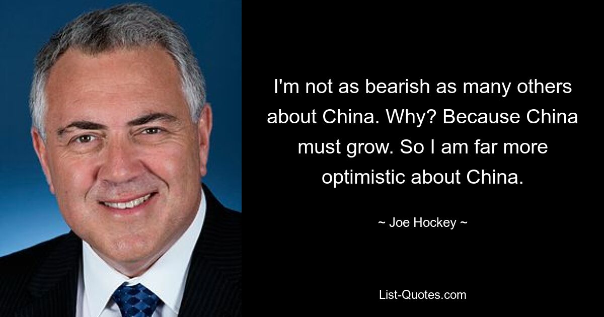 Ich bin nicht so pessimistisch wie viele andere, was China angeht. Warum? Denn China muss wachsen. Daher bin ich für China weitaus optimistischer. — © Joe Hockey 