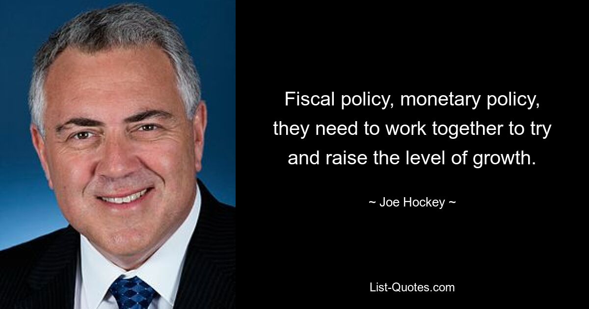 Fiscal policy, monetary policy, they need to work together to try and raise the level of growth. — © Joe Hockey