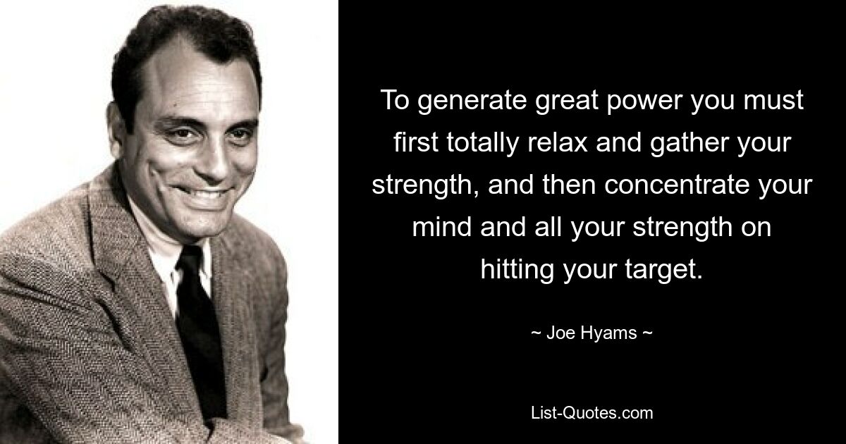 To generate great power you must first totally relax and gather your strength, and then concentrate your mind and all your strength on hitting your target. — © Joe Hyams