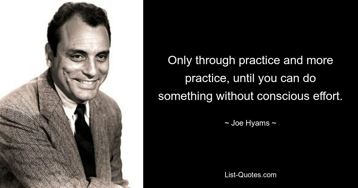 Only through practice and more practice, until you can do something without conscious effort. — © Joe Hyams