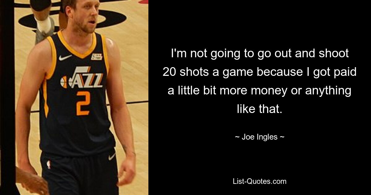 I'm not going to go out and shoot 20 shots a game because I got paid a little bit more money or anything like that. — © Joe Ingles