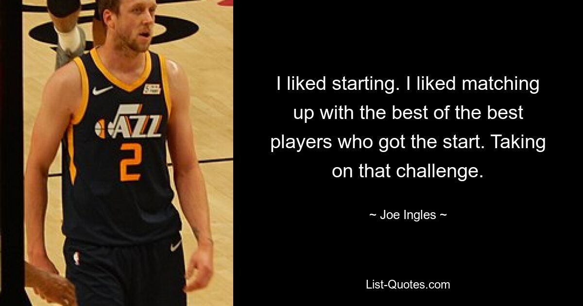 I liked starting. I liked matching up with the best of the best players who got the start. Taking on that challenge. — © Joe Ingles