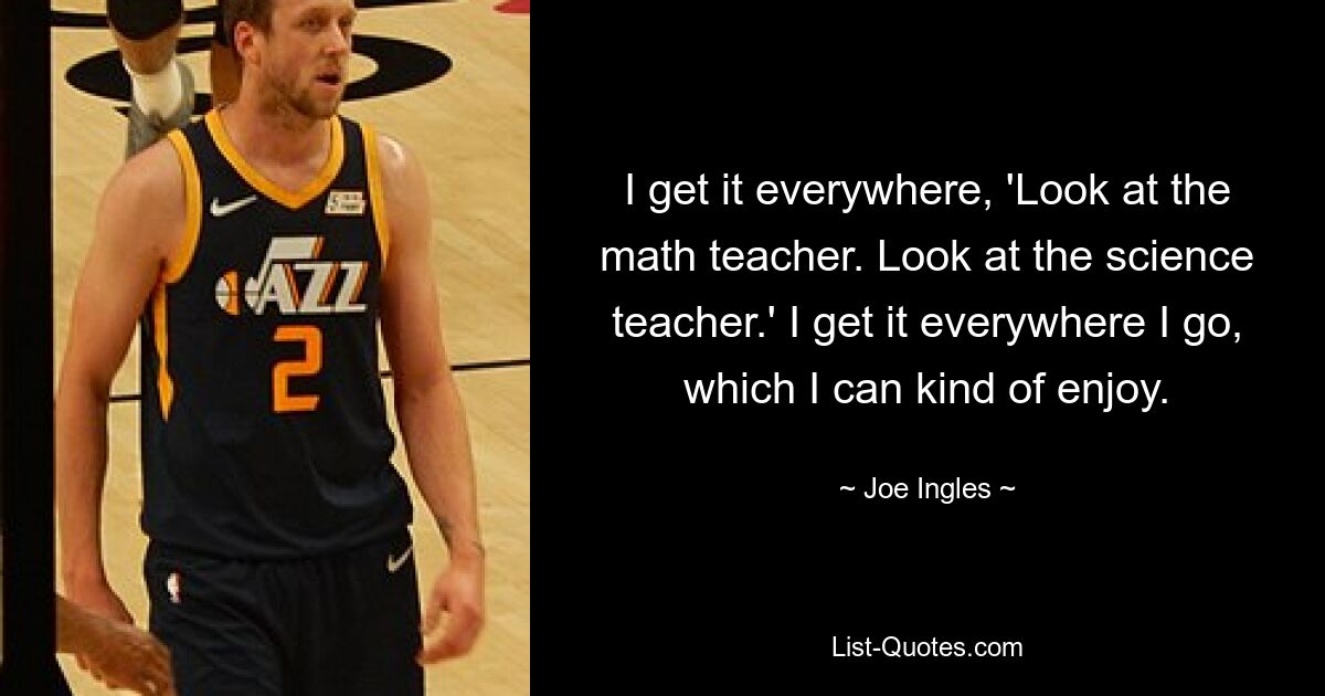 I get it everywhere, 'Look at the math teacher. Look at the science teacher.' I get it everywhere I go, which I can kind of enjoy. — © Joe Ingles